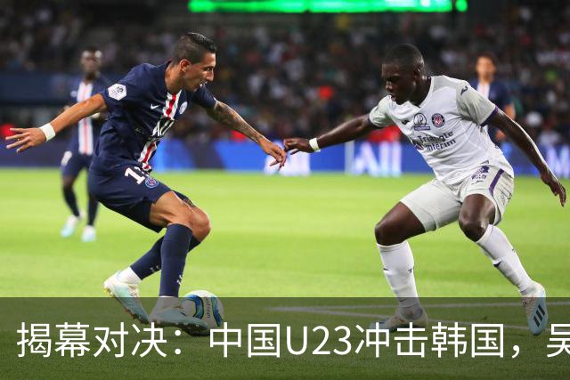 揭幕对决：中国U23冲击韩国，吴曦与严智星斗智斗勇